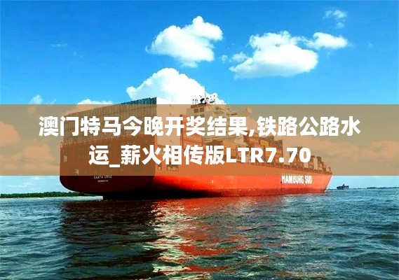 澳門特馬今晚開獎結(jié)果,鐵路公路水運(yùn)_薪火相傳版LTR7.70