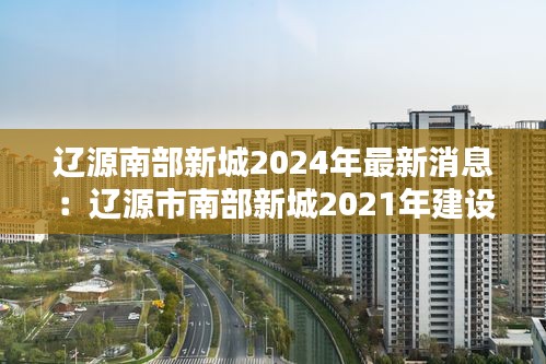 遼源南部新城2024年最新消息：遼源市南部新城2021年建設(shè)項(xiàng)目 