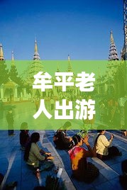 牟平老人出游寶典，暢游景點(diǎn)，享受愜意時(shí)光