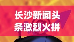 長沙新聞?lì)^條激烈火拼！