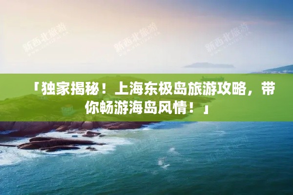 「獨家揭秘！上海東極島旅游攻略，帶你暢游海島風(fēng)情！」